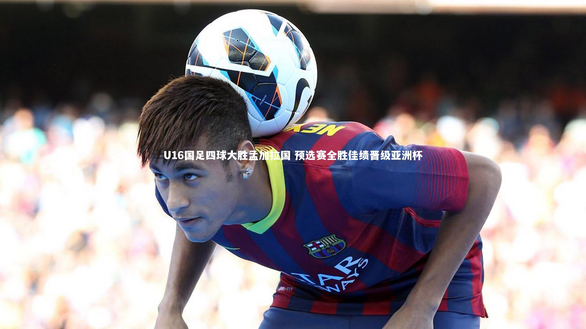 壹号娱乐官网|U16国足四球大胜孟加拉国 预选赛全胜佳绩晋级亚洲杯